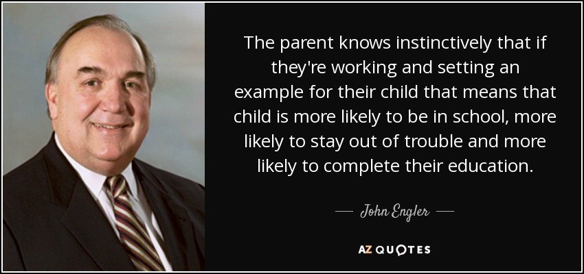 The parent knows instinctively that if they're working and setting an example for their child that means that child is more likely to be in school, more likely to stay out of trouble and more likely to complete their education. - John Engler