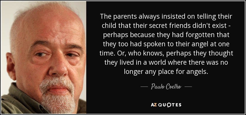 The parents always insisted on telling their child that their secret friends didn't exist - perhaps because they had forgotten that they too had spoken to their angel at one time. Or, who knows, perhaps they thought they lived in a world where there was no longer any place for angels. - Paulo Coelho