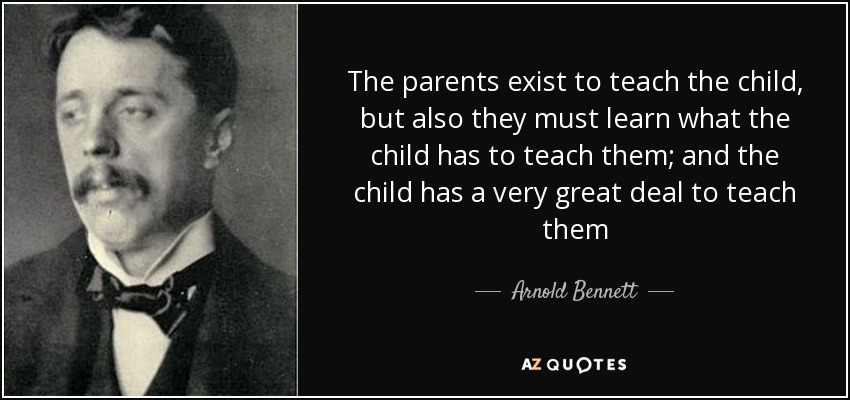 The parents exist to teach the child, but also they must learn what the child has to teach them; and the child has a very great deal to teach them - Arnold Bennett