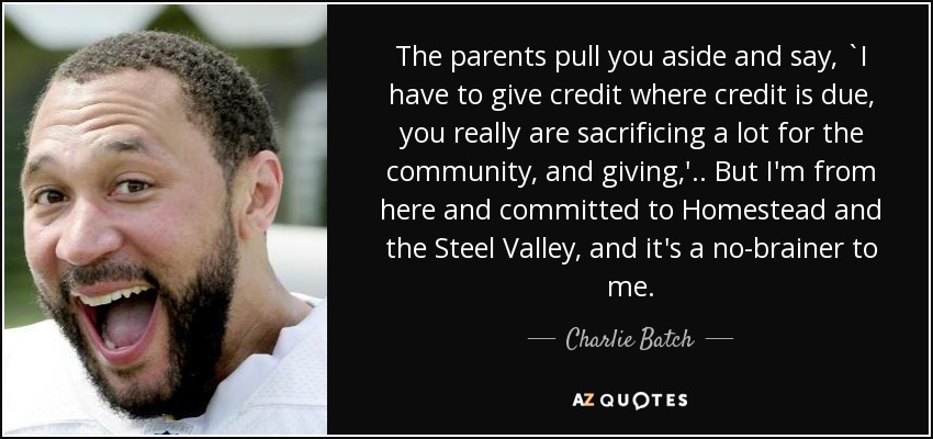 The parents pull you aside and say, `I have to give credit where credit is due, you really are sacrificing a lot for the community, and giving,' .. But I'm from here and committed to Homestead and the Steel Valley, and it's a no-brainer to me. - Charlie Batch
