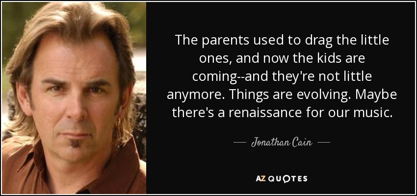 The parents used to drag the little ones, and now the kids are coming--and they're not little anymore. Things are evolving. Maybe there's a renaissance for our music. - Jonathan Cain