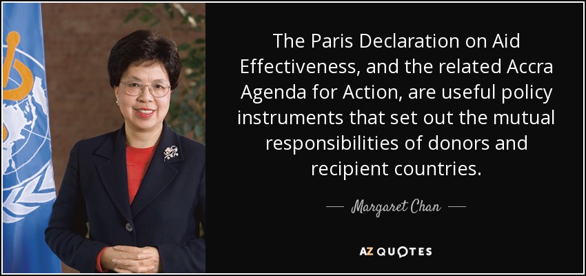 The Paris Declaration on Aid Effectiveness, and the related Accra Agenda for Action, are useful policy instruments that set out the mutual responsibilities of donors and recipient countries. - Margaret Chan