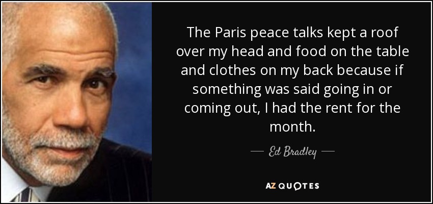 The Paris peace talks kept a roof over my head and food on the table and clothes on my back because if something was said going in or coming out, I had the rent for the month. - Ed Bradley