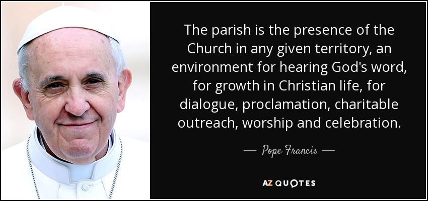The parish is the presence of the Church in any given territory, an environment for hearing God's word, for growth in Christian life, for dialogue, proclamation, charitable outreach, worship and celebration. - Pope Francis