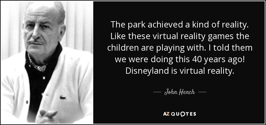 The park achieved a kind of reality. Like these virtual reality games the children are playing with. I told them we were doing this 40 years ago! Disneyland is virtual reality. - John Hench