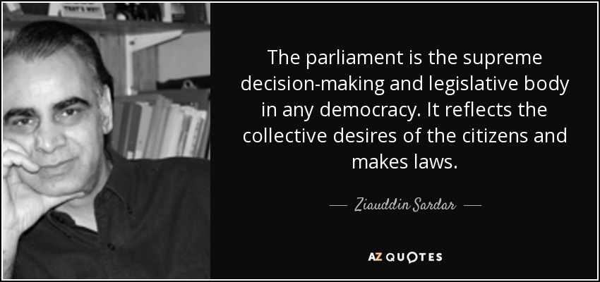 The parliament is the supreme decision-making and legislative body in any democracy. It reflects the collective desires of the citizens and makes laws. - Ziauddin Sardar