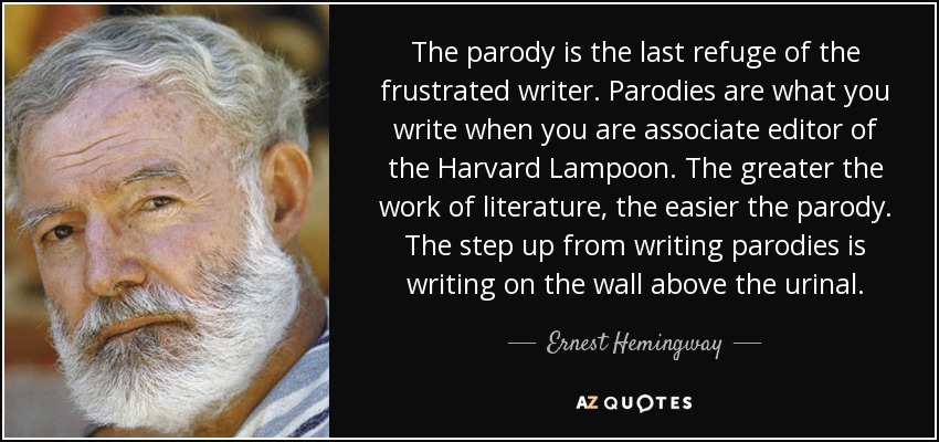 The parody is the last refuge of the frustrated writer. Parodies are what you write when you are associate editor of the Harvard Lampoon. The greater the work of literature, the easier the parody. The step up from writing parodies is writing on the wall above the urinal. - Ernest Hemingway