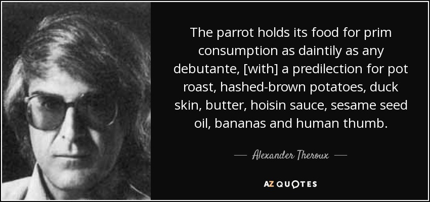 The parrot holds its food for prim consumption as daintily as any debutante, [with] a predilection for pot roast, hashed-brown potatoes, duck skin, butter, hoisin sauce, sesame seed oil, bananas and human thumb. - Alexander Theroux