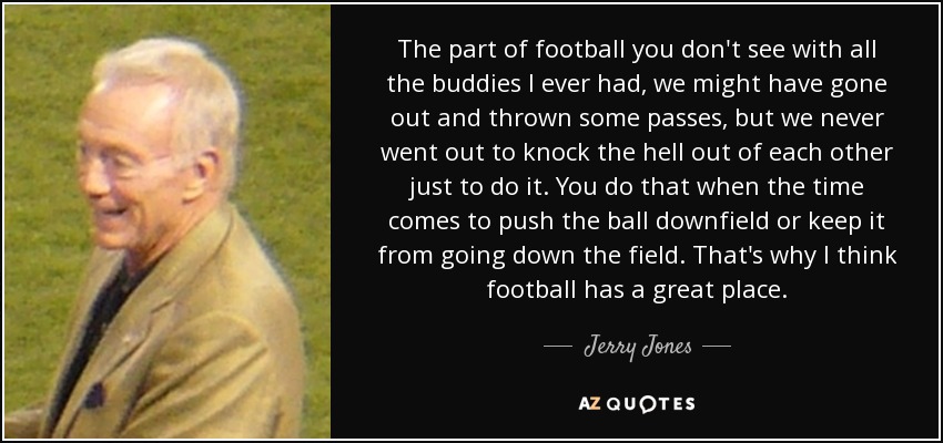 The part of football you don't see with all the buddies I ever had, we might have gone out and thrown some passes, but we never went out to knock the hell out of each other just to do it. You do that when the time comes to push the ball downfield or keep it from going down the field. That's why I think football has a great place. - Jerry Jones