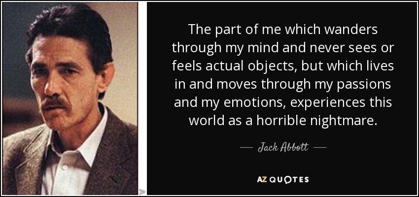 The part of me which wanders through my mind and never sees or feels actual objects, but which lives in and moves through my passions and my emotions, experiences this world as a horrible nightmare. - Jack Abbott