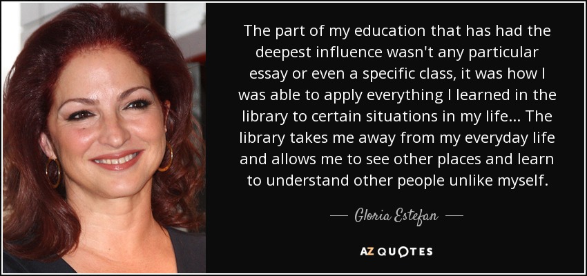 The part of my education that has had the deepest influence wasn't any particular essay or even a specific class, it was how I was able to apply everything I learned in the library to certain situations in my life. . . The library takes me away from my everyday life and allows me to see other places and learn to understand other people unlike myself. - Gloria Estefan