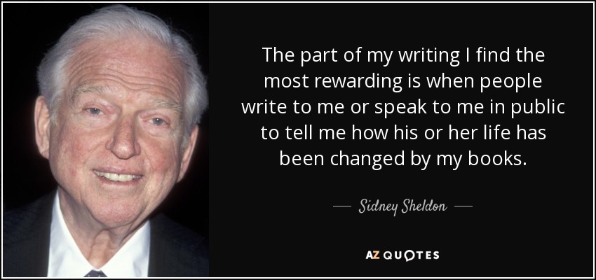 The part of my writing I find the most rewarding is when people write to me or speak to me in public to tell me how his or her life has been changed by my books. - Sidney Sheldon