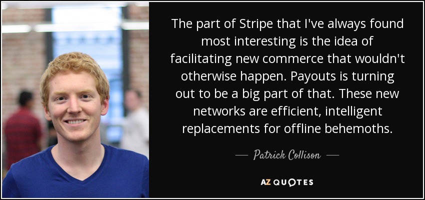 The part of Stripe that I've always found most interesting is the idea of facilitating new commerce that wouldn't otherwise happen. Payouts is turning out to be a big part of that. These new networks are efficient, intelligent replacements for offline behemoths. - Patrick Collison