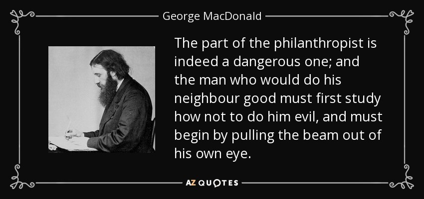 The part of the philanthropist is indeed a dangerous one; and the man who would do his neighbour good must first study how not to do him evil, and must begin by pulling the beam out of his own eye. - George MacDonald
