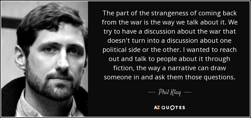 The part of the strangeness of coming back from the war is the way we talk about it. We try to have a discussion about the war that doesn't turn into a discussion about one political side or the other. I wanted to reach out and talk to people about it through fiction, the way a narrative can draw someone in and ask them those questions. - Phil Klay