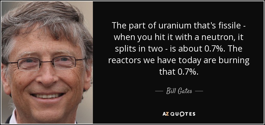 The part of uranium that's fissile - when you hit it with a neutron, it splits in two - is about 0.7%. The reactors we have today are burning that 0.7%. - Bill Gates