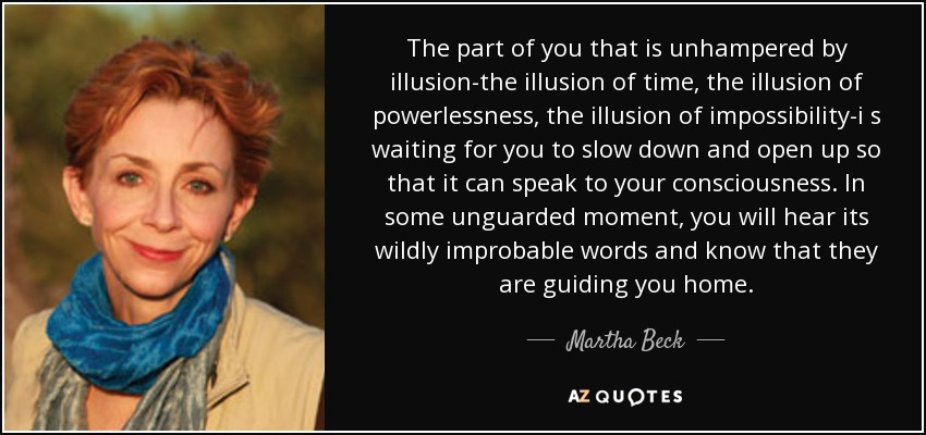 The part of you that is unhampered by illusion-the illusion of time, the illusion of powerlessness, the illusion of impossibility-i s waiting for you to slow down and open up so that it can speak to your consciousness. In some unguarded moment, you will hear its wildly improbable words and know that they are guiding you home. - Martha Beck