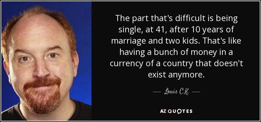 The part that's difficult is being single, at 41, after 10 years of marriage and two kids. That's like having a bunch of money in a currency of a country that doesn't exist anymore. - Louis C. K.
