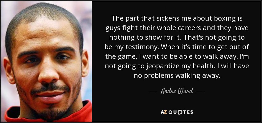 The part that sickens me about boxing is guys fight their whole careers and they have nothing to show for it. That's not going to be my testimony. When it's time to get out of the game, I want to be able to walk away. I'm not going to jeopardize my health. I will have no problems walking away. - Andre Ward