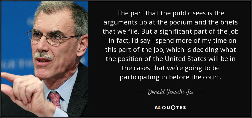 The part that the public sees is the arguments up at the podium and the briefs that we file. But a significant part of the job - in fact, I'd say I spend more of my time on this part of the job, which is deciding what the position of the United States will be in the cases that we're going to be participating in before the court. - Donald Verrilli Jr.