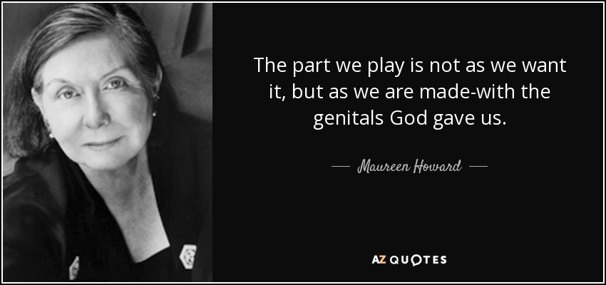 The part we play is not as we want it, but as we are made-with the genitals God gave us. - Maureen Howard