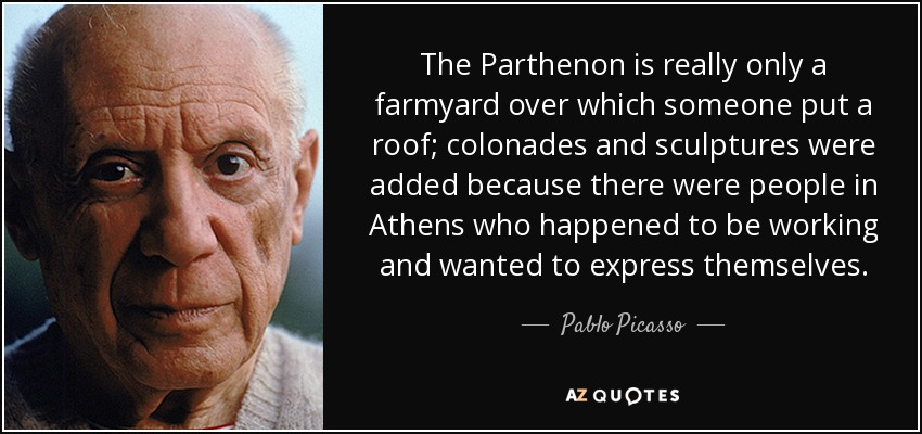 The Parthenon is really only a farmyard over which someone put a roof; colonades and sculptures were added because there were people in Athens who happened to be working and wanted to express themselves. - Pablo Picasso