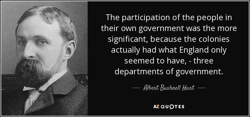 The participation of the people in their own government was the more significant, because the colonies actually had what England only seemed to have, - three departments of government. - Albert Bushnell Hart