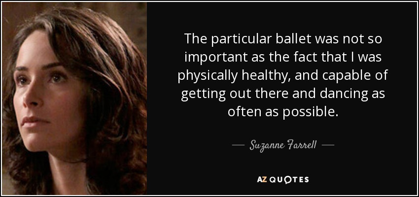 The particular ballet was not so important as the fact that I was physically healthy, and capable of getting out there and dancing as often as possible. - Suzanne Farrell