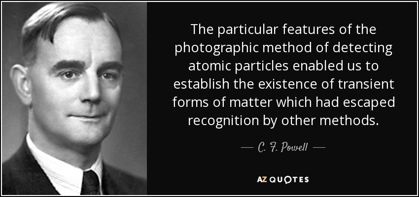 The particular features of the photographic method of detecting atomic particles enabled us to establish the existence of transient forms of matter which had escaped recognition by other methods. - C. F. Powell