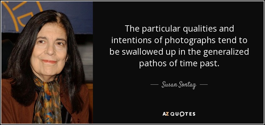 The particular qualities and intentions of photographs tend to be swallowed up in the generalized pathos of time past. - Susan Sontag