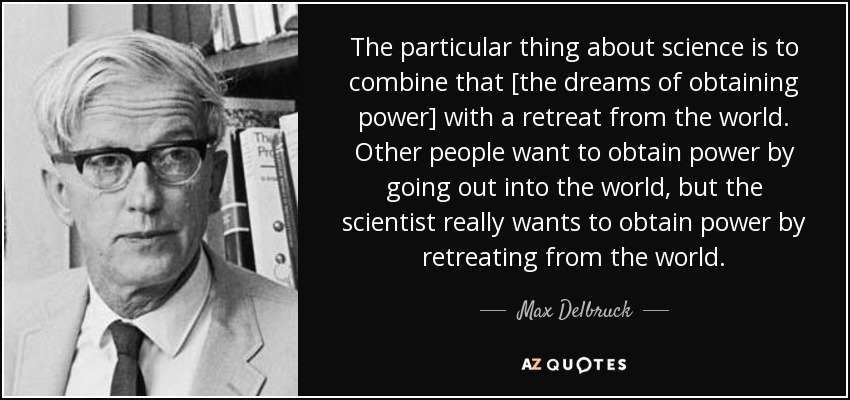 The particular thing about science is to combine that [the dreams of obtaining power] with a retreat from the world. Other people want to obtain power by going out into the world, but the scientist really wants to obtain power by retreating from the world. - Max Delbruck