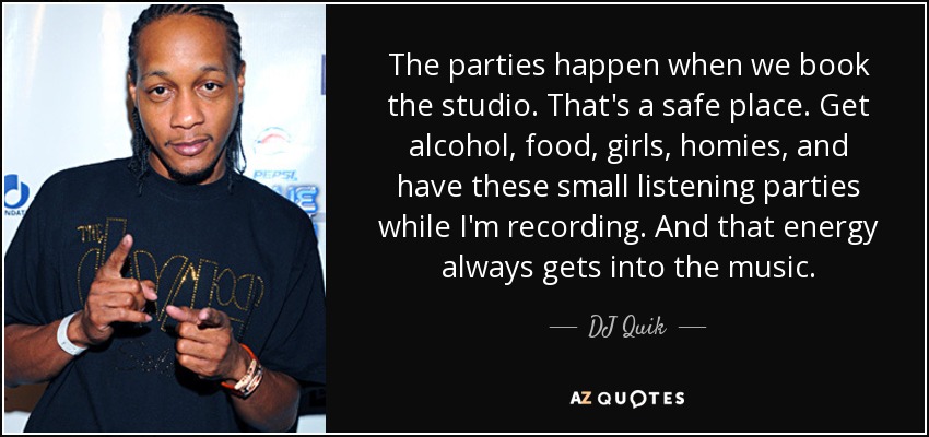 The parties happen when we book the studio. That's a safe place. Get alcohol, food, girls, homies, and have these small listening parties while I'm recording. And that energy always gets into the music. - DJ Quik