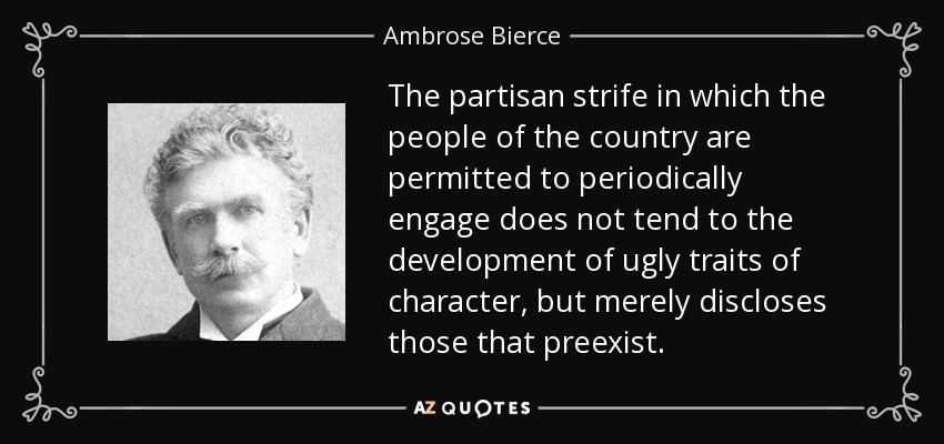 The partisan strife in which the people of the country are permitted to periodically engage does not tend to the development of ugly traits of character, but merely discloses those that preexist. - Ambrose Bierce