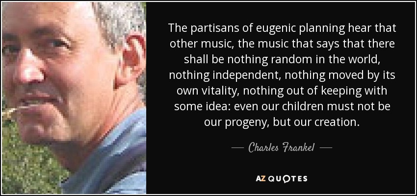 The partisans of eugenic planning hear that other music, the music that says that there shall be nothing random in the world, nothing independent, nothing moved by its own vitality, nothing out of keeping with some idea: even our children must not be our progeny, but our creation. - Charles Frankel