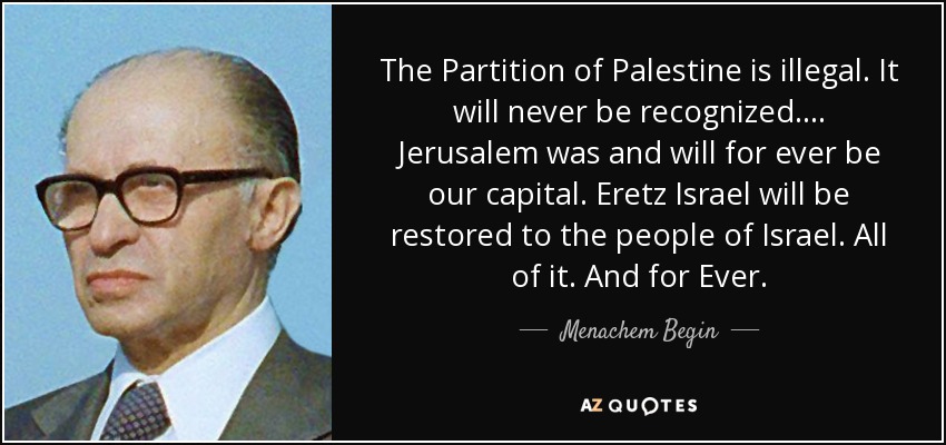 The Partition of Palestine is illegal. It will never be recognized .... Jerusalem was and will for ever be our capital. Eretz Israel will be restored to the people of Israel. All of it. And for Ever. - Menachem Begin