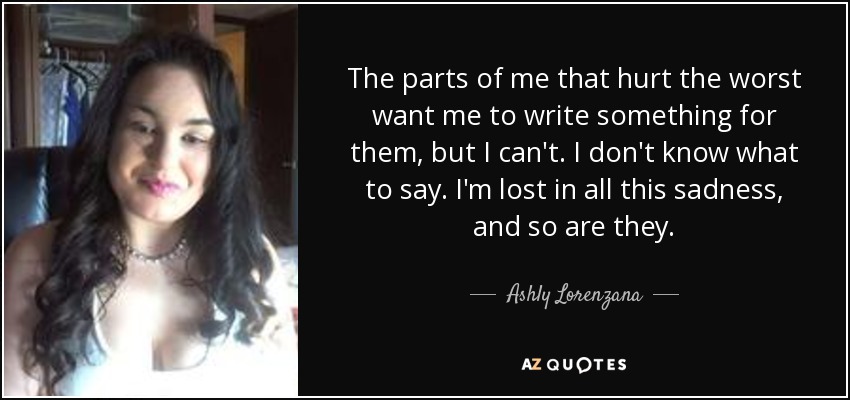 The parts of me that hurt the worst want me to write something for them, but I can't. I don't know what to say. I'm lost in all this sadness, and so are they. - Ashly Lorenzana