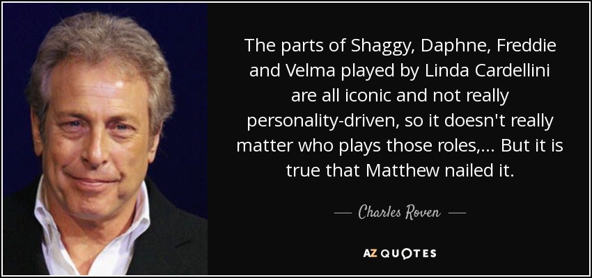 The parts of Shaggy, Daphne, Freddie and Velma played by Linda Cardellini are all iconic and not really personality-driven, so it doesn't really matter who plays those roles, ... But it is true that Matthew nailed it. - Charles Roven