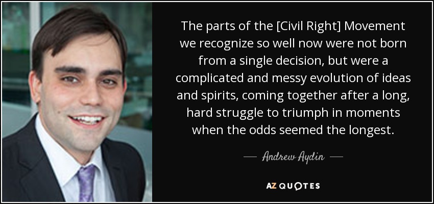 The parts of the [Civil Right] Movement we recognize so well now were not born from a single decision, but were a complicated and messy evolution of ideas and spirits, coming together after a long, hard struggle to triumph in moments when the odds seemed the longest. - Andrew Aydin