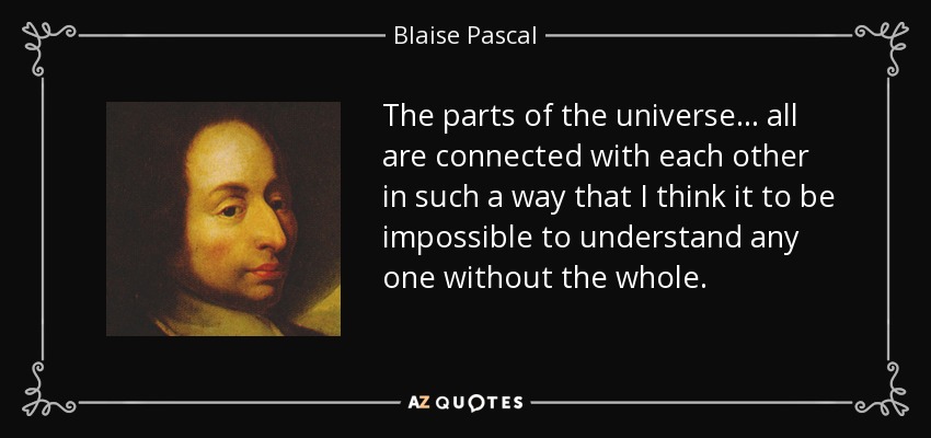 The parts of the universe ... all are connected with each other in such a way that I think it to be impossible to understand any one without the whole. - Blaise Pascal