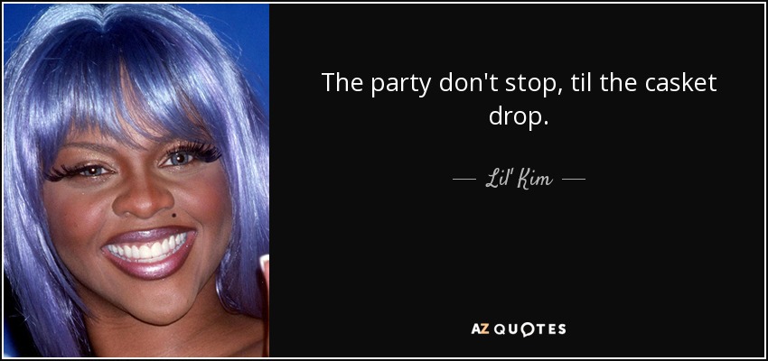 The party don't stop, til the casket drop. - Lil' Kim