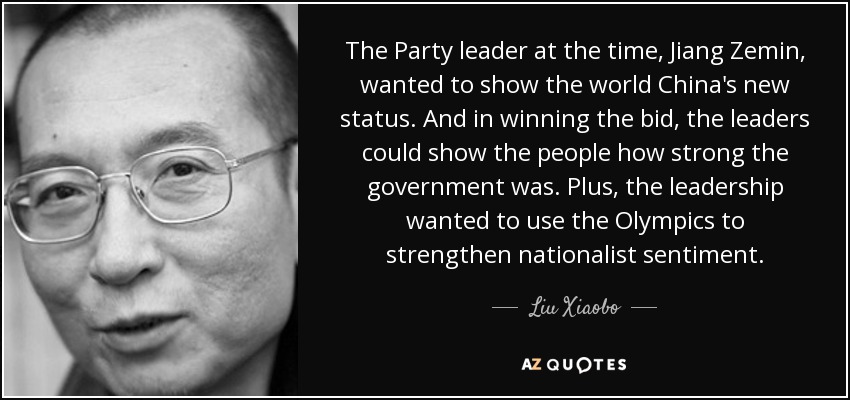 The Party leader at the time, Jiang Zemin, wanted to show the world China's new status. And in winning the bid, the leaders could show the people how strong the government was. Plus, the leadership wanted to use the Olympics to strengthen nationalist sentiment. - Liu Xiaobo
