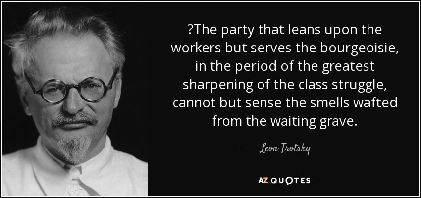 ‎The party that leans upon the workers but serves the bourgeoisie, in the period of the greatest sharpening of the class struggle, cannot but sense the smells wafted from the waiting grave. - Leon Trotsky