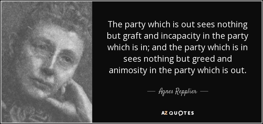 The party which is out sees nothing but graft and incapacity in the party which is in; and the party which is in sees nothing but greed and animosity in the party which is out. - Agnes Repplier