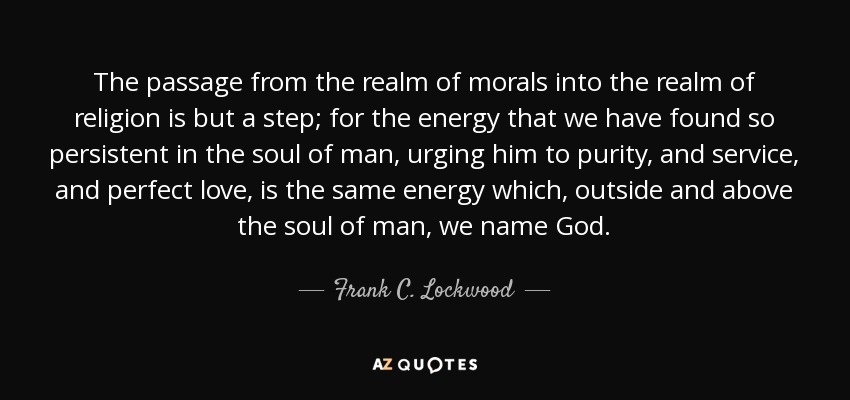 The passage from the realm of morals into the realm of religion is but a step; for the energy that we have found so persistent in the soul of man, urging him to purity, and service, and perfect love, is the same energy which, outside and above the soul of man, we name God. - Frank C. Lockwood