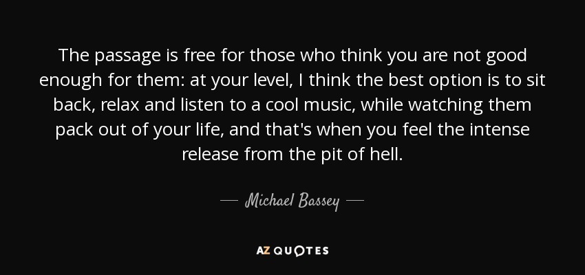 The passage is free for those who think you are not good enough for them: at your level, I think the best option is to sit back, relax and listen to a cool music, while watching them pack out of your life, and that's when you feel the intense release from the pit of hell. - Michael Bassey