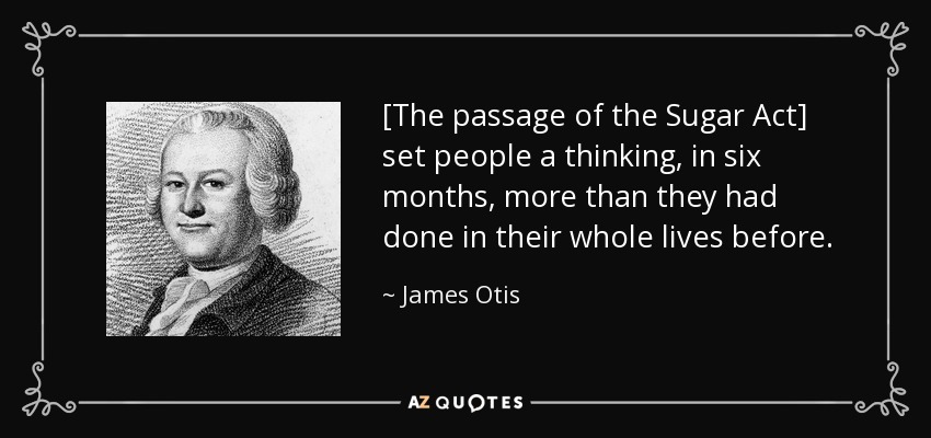 [The passage of the Sugar Act] set people a thinking, in six months, more than they had done in their whole lives before. - James Otis