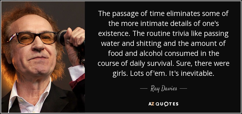 The passage of time eliminates some of the more intimate details of one's existence. The routine trivia like passing water and shitting and the amount of food and alcohol consumed in the course of daily survival. Sure, there were girls. Lots of'em. It's inevitable. - Ray Davies