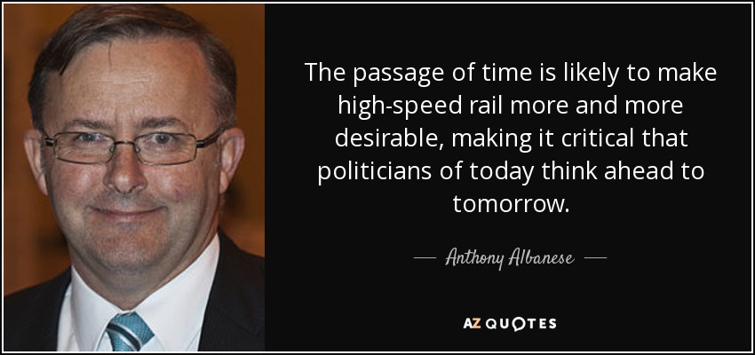 The passage of time is likely to make high-speed rail more and more desirable, making it critical that politicians of today think ahead to tomorrow. - Anthony Albanese