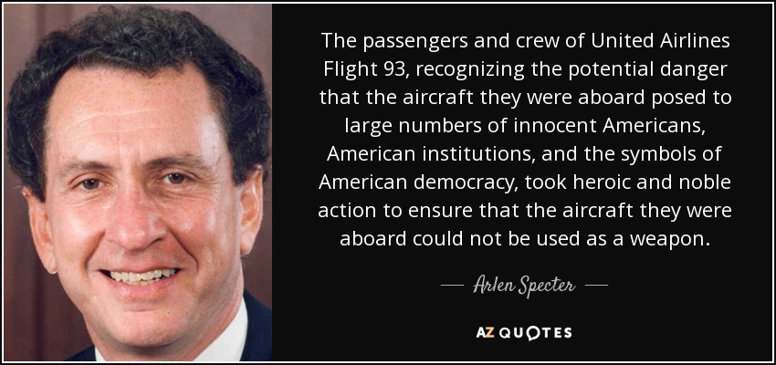 The passengers and crew of United Airlines Flight 93, recognizing the potential danger that the aircraft they were aboard posed to large numbers of innocent Americans, American institutions, and the symbols of American democracy, took heroic and noble action to ensure that the aircraft they were aboard could not be used as a weapon. - Arlen Specter