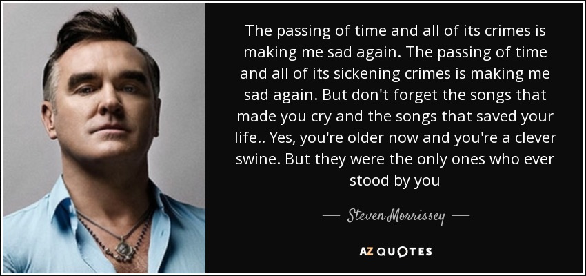 The passing of time and all of its crimes is making me sad again. The passing of time and all of its sickening crimes is making me sad again. But don't forget the songs that made you cry and the songs that saved your life.. Yes, you're older now and you're a clever swine. But they were the only ones who ever stood by you - Steven Morrissey